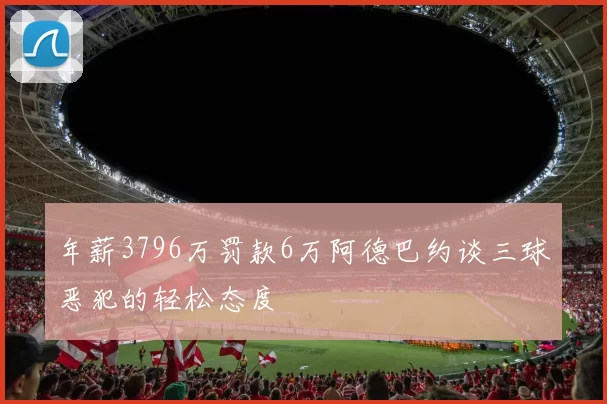 年薪3796万罚款6万阿德巴约谈三球恶犯的轻松态度