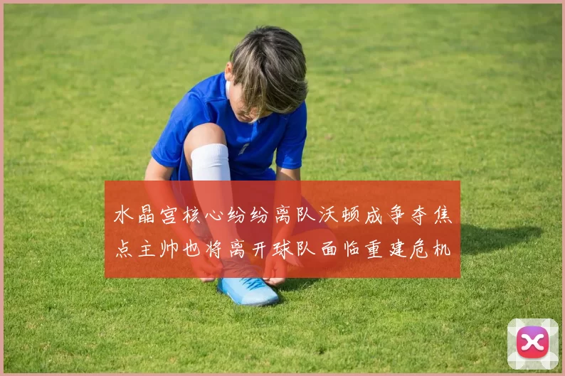 水晶宫核心纷纷离队沃顿成争夺焦点主帅也将离开球队面临重建危机