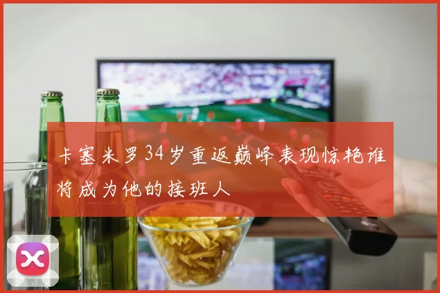 卡塞米罗34岁重返巅峰表现惊艳谁将成为他的接班人