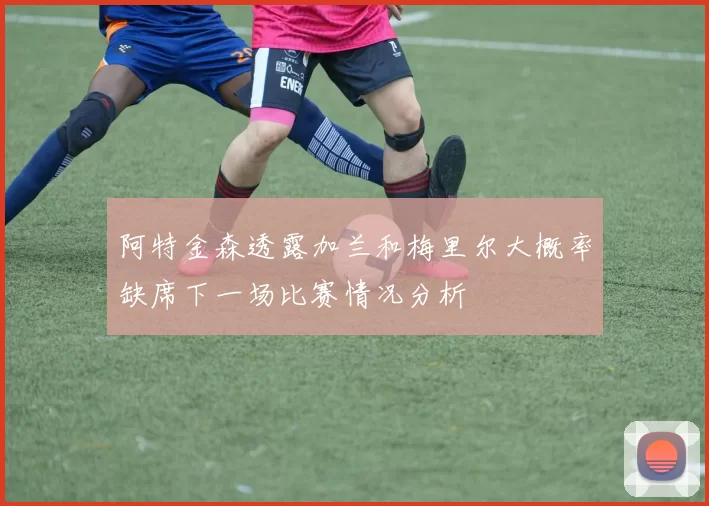 阿特金森透露加兰和梅里尔大概率缺席下一场比赛情况分析