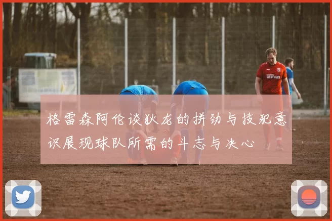 格雷森阿伦谈狄龙的拼劲与技犯意识展现球队所需的斗志与决心
