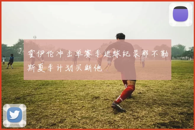 霍伊伦冲击单赛季进球纪录那不勒斯夏季计划买断他