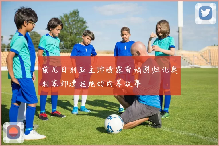 前尼日利亚主帅透露曾试图归化奥利塞却遭拒绝的内幕故事