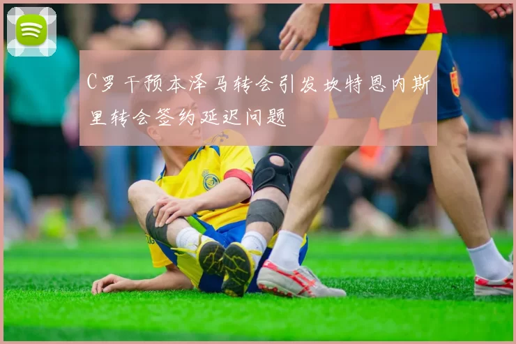 C罗干预本泽马转会引发坎特恩内斯里转会签约延迟问题