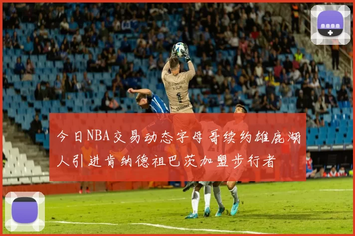 今日NBA交易动态字母哥续约雄鹿湖人引进肯纳德祖巴茨加盟步行者
