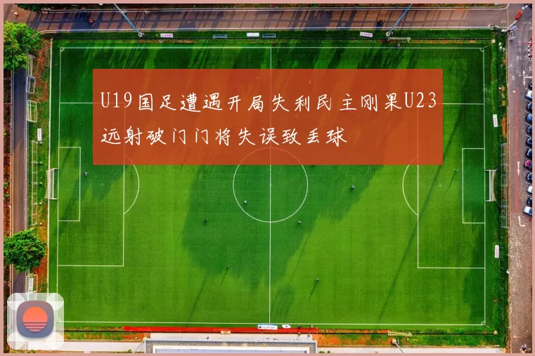 U19国足遭遇开局失利民主刚果U23远射破门门将失误致丢球