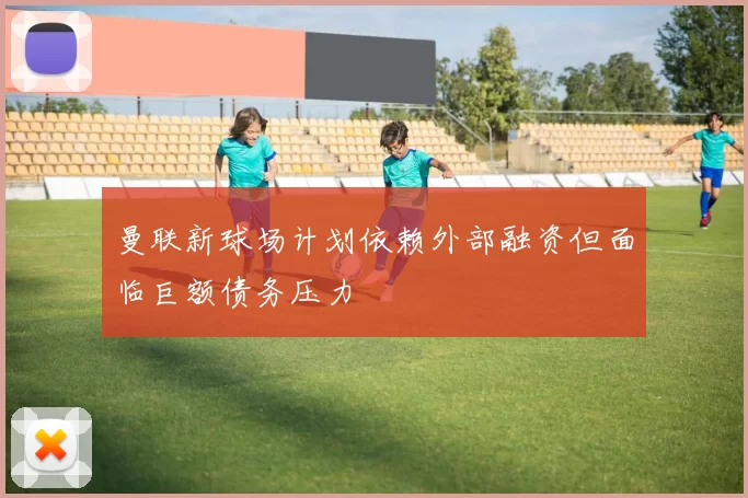 曼联新球场计划依赖外部融资但面临巨额债务压力