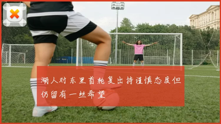 湖人对东里首轮复出持谨慎态度但仍留有一丝希望