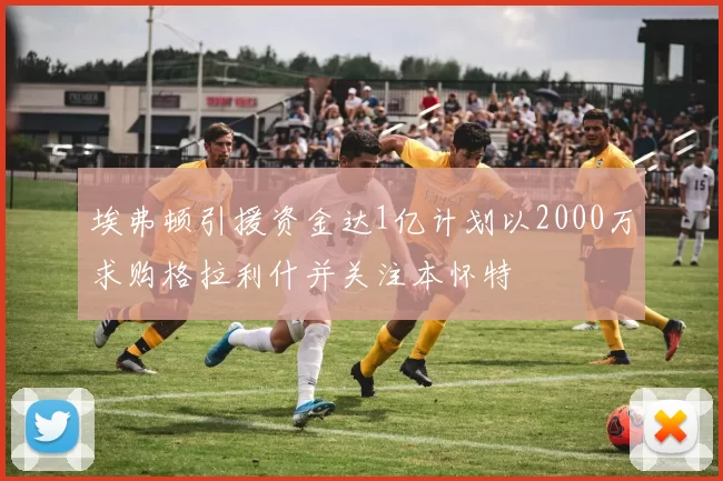 埃弗顿引援资金达1亿计划以2000万求购格拉利什并关注本怀特