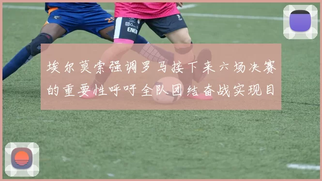 埃尔莫索强调罗马接下来六场决赛的重要性呼吁全队团结奋战实现目标