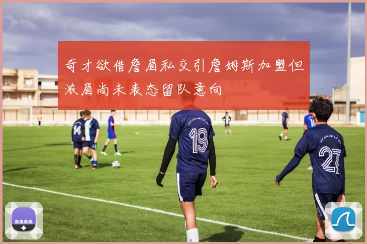 奇才欲借詹眉私交引詹姆斯加盟但浓眉尚未表态留队意向