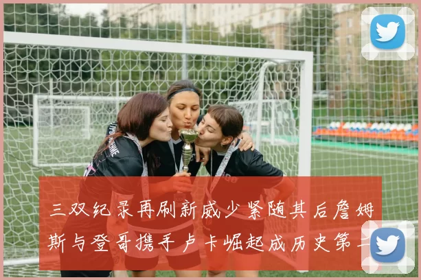 三双纪录再刷新威少紧随其后詹姆斯与登哥携手卢卡崛起成历史第二