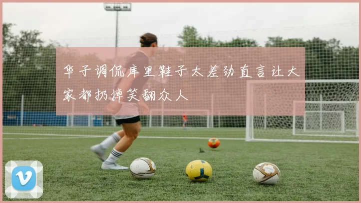 华子调侃库里鞋子太差劲直言让大家都扔掉笑翻众人