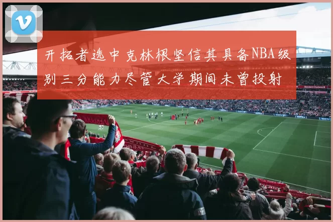 开拓者选中克林根坚信其具备NBA级别三分能力尽管大学期间未曾投射