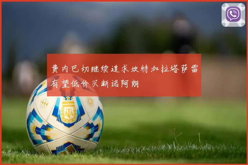 费内巴切继续追求坎特加拉塔萨雷有望低价买断诺阿朗