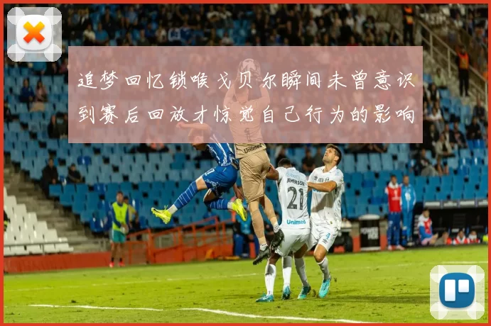 追梦回忆锁喉戈贝尔瞬间未曾意识到赛后回放才惊觉自己行为的影响
