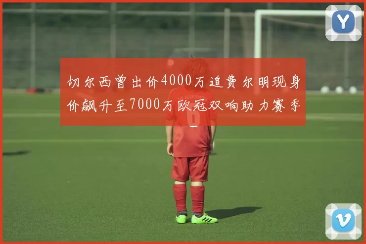 切尔西曾出价4000万追费尔明现身价飙升至7000万欧冠双响助力赛季双10