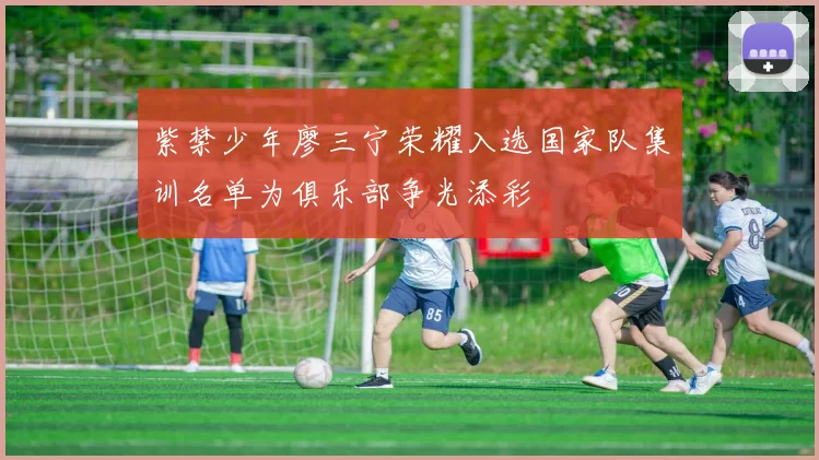 紫禁少年廖三宁荣耀入选国家队集训名单为俱乐部争光添彩