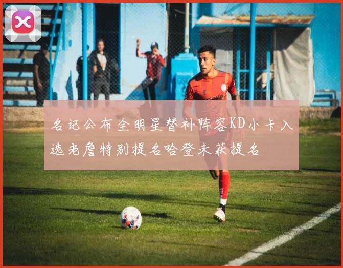 名记公布全明星替补阵容KD小卡入选老詹特别提名哈登未获提名